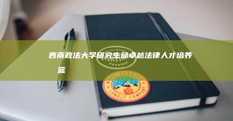 西南政法大学研究生部：卓越法律人才培养摇篮